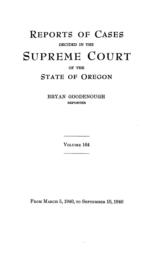 handle is hein.statereports/rordsusor0164 and id is 1 raw text is: 





  REPORTS OF CASES
         DECIDED IN THE


SUPREME COURT
           OF THE

    STATE  OF OREGON


      BRYAN GOODENOUGH
           REPORTER







           VOLUME 164


FROM MARCH 5, 1940, TO SEPTEMBER 10, 1940


