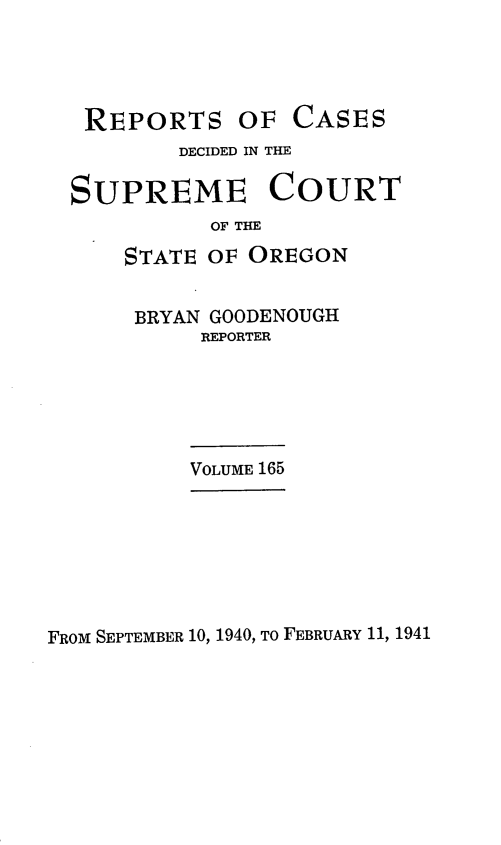 handle is hein.statereports/rordsusor0165 and id is 1 raw text is: 




REPORTS OF


CASES


        DECIDED IN THE

SUPREME COURT
          OF THE
    STATE OF OREGON


BRYAN GOODENOUGH
     REPORTER


VOLUME 165


FROM SEPTEMBER 10, 1940, To FEBRUARY 11, 1941


