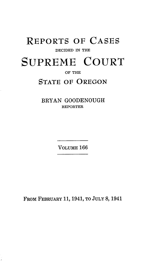 handle is hein.statereports/rordsusor0166 and id is 1 raw text is: 





REPORTS OF CASES
        DECIDED IN THE

SUPREME COURT
          OF THE
    STATE OF OREGON


    BRYAN GOODENOUGH
         REPORTER






         VOLUME 166


FROM FEBRUARY 11, 1941, TO JULY 8, 1941


