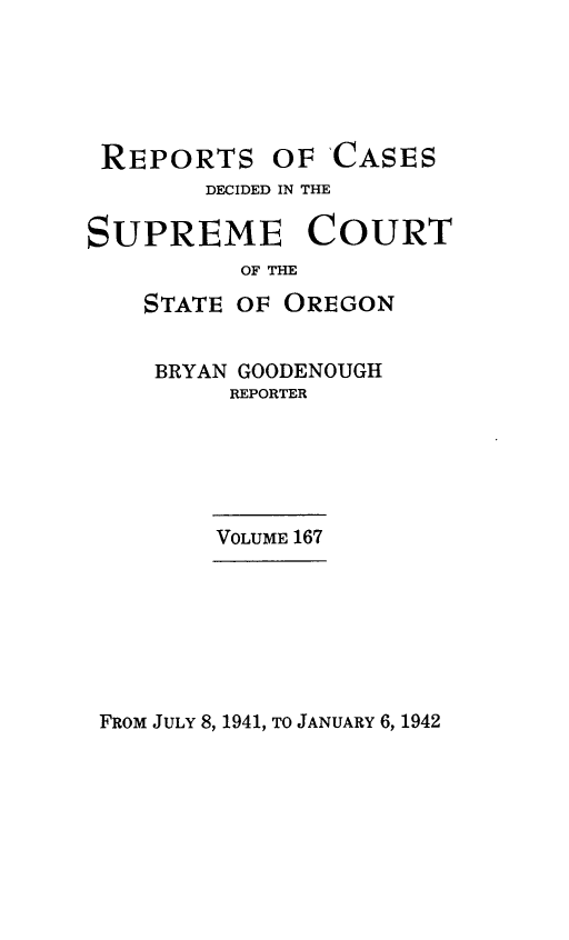 handle is hein.statereports/rordsusor0167 and id is 1 raw text is: 





REPORTS OF CASES
        DECIDED IN THE

SUPREME COURT
          OF THE

    STATE OF OREGON


    BRYAN GOODENOUGH
         REPORTER





         VOLUME 167


FROM JULY 8, 1941, TO JANUARY 6, 1942


