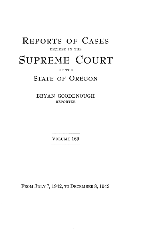 handle is hein.statereports/rordsusor0169 and id is 1 raw text is: 






REPORTS OF CASES
        DECIDED IN THE

SUPREME COURT
          OF THE

    STATE OF OREGON


    BRYAN GOODENOUGH
         REPORTER






         VOLUME 169


FROM JULY 7, 1942, To DECEMBER 8, 1942


