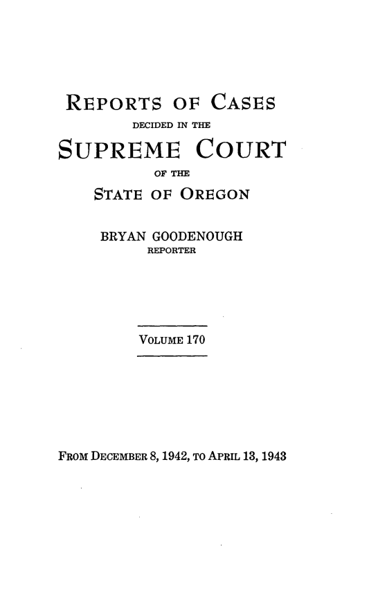 handle is hein.statereports/rordsusor0170 and id is 1 raw text is: 






REPORTS OF CASES
        DECIDED IN THE

SUPREME COURT
          OF THE
    STATLE OF OREGON


    BRYAN GOODENOUGH
          REPORTER





          VOLUME 170


FROM DECEMBER 8, 1942, To APRIL 13, 1943



