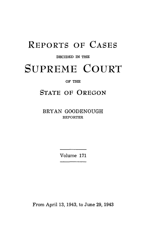 handle is hein.statereports/rordsusor0171 and id is 1 raw text is: 






REPORTS


OF  CASES


        DECIDED IN THE

SUPREME COURT

          OF THE

    STATE OF OREGON


BRYAN GOODENOUGH
     REPORTER


Volume 171


From April 13, 1943, to June 29, 1943


