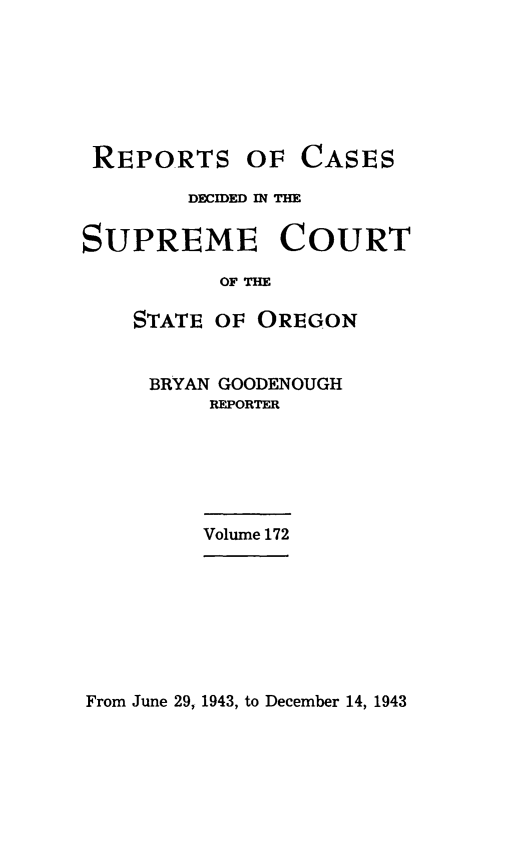 handle is hein.statereports/rordsusor0172 and id is 1 raw text is: 







REPORTS


OF  CASES


        DECIED M THE


SUPREME COURT

          OF THE

    STATE OF OREGON


BRYAN GOODENOUGH
    REPORTER


Volume 172


From June 29, 1943, to December 14, 1943


