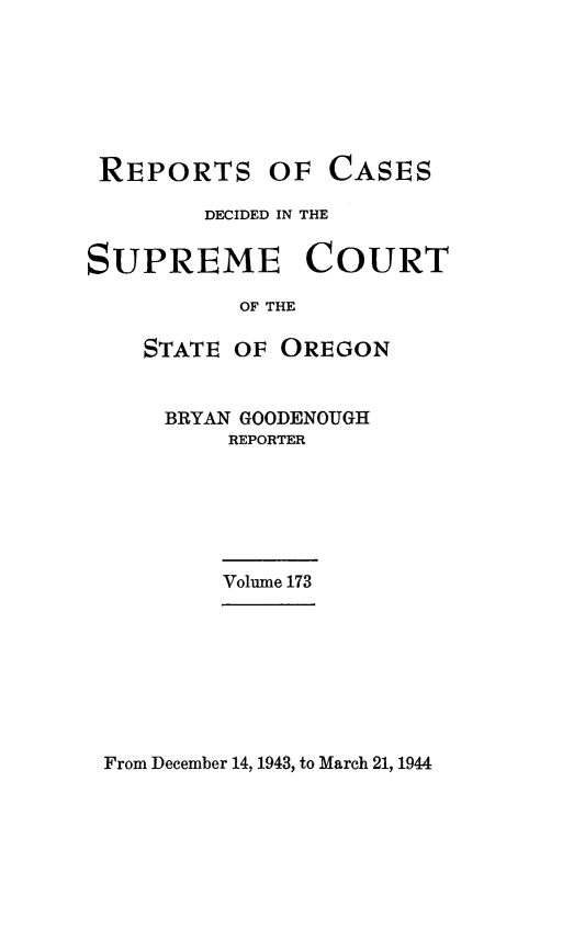 handle is hein.statereports/rordsusor0173 and id is 1 raw text is: 







REPORTS


OF  CASES


        DECIDED IN THE


SUPREME COURT

           OF THE

    STATE OF  OREGON


BRYAN GOODENOUGH
    REPORTER


Volume 173


From December 14, 1943, to March 21, 1944


