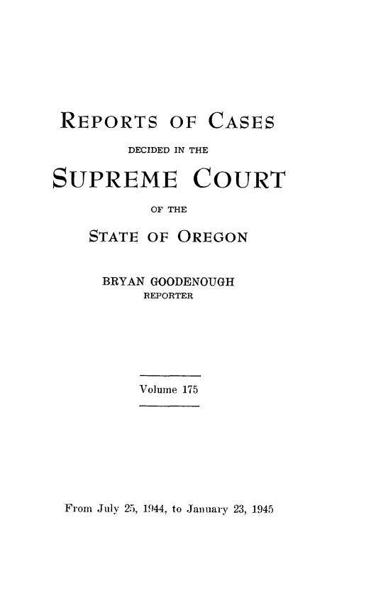 handle is hein.statereports/rordsusor0175 and id is 1 raw text is: 








REPORTS OF


CASES


        DECIDED IN THE


SUPREME COURT

           OF THE

    STATE OF  OREGON


BRYAN GOODENOUGH
     REPORTER


Volume 175


From July 25, 1944, to January 23, 1945


