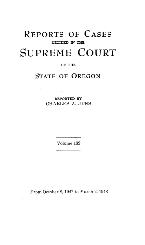 handle is hein.statereports/rordsusor0182 and id is 1 raw text is: 





REPORTS


OF  CASES


        DECIDED IN THE

SUPREME COURT

           OF THE

    STATE OF OREGON


  REPORTED BY
CHARLES A. JENS


Volume 182


From October 8, 1947 to March 2, 1948


