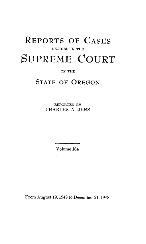 handle is hein.statereports/rordsusor0184 and id is 1 raw text is: 






REPORTS


OF  CASES


        DECIDED IN THE

SUPREME COURT

           OF THE

    STATE OF  OREGON


  REPORTED BY
CHARLES A. JENS


Volume 184


From August 19, 1948 to December 21, 1948


