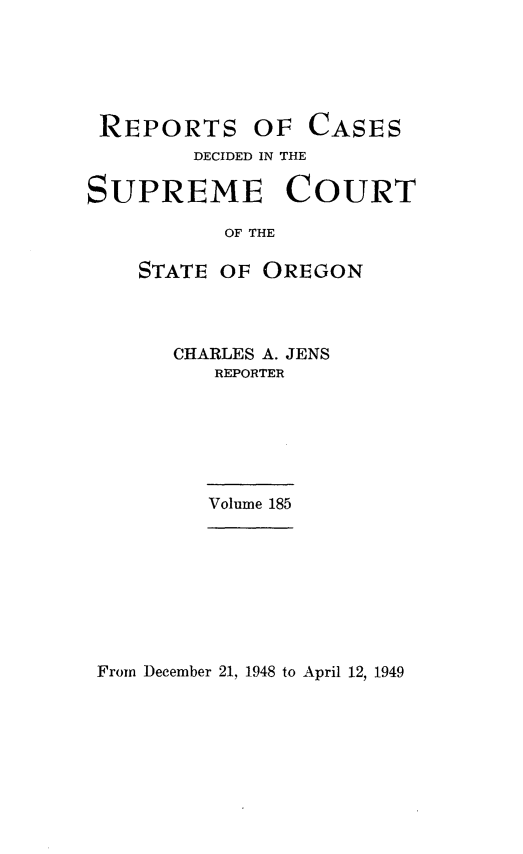 handle is hein.statereports/rordsusor0185 and id is 1 raw text is: 





REPORTS OF CASES
        DECIDED IN THE

SUPREME COURT

           OF THE

    STATE OF OREGON


CHARLES A. JENS
   REPORTER






   Volume 185


From December 21, 1948 to April 12, 1949


