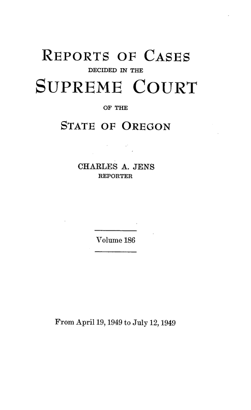 handle is hein.statereports/rordsusor0186 and id is 1 raw text is: 





REPORTS OF CASES
        DECIDED IN THE

SUPREME COURT

          OF THE

    STATE OF OREGON


CHARLES A. JENS
   REPORTER






   Volume 186


From April 19, 1949 to July 12, 1949


