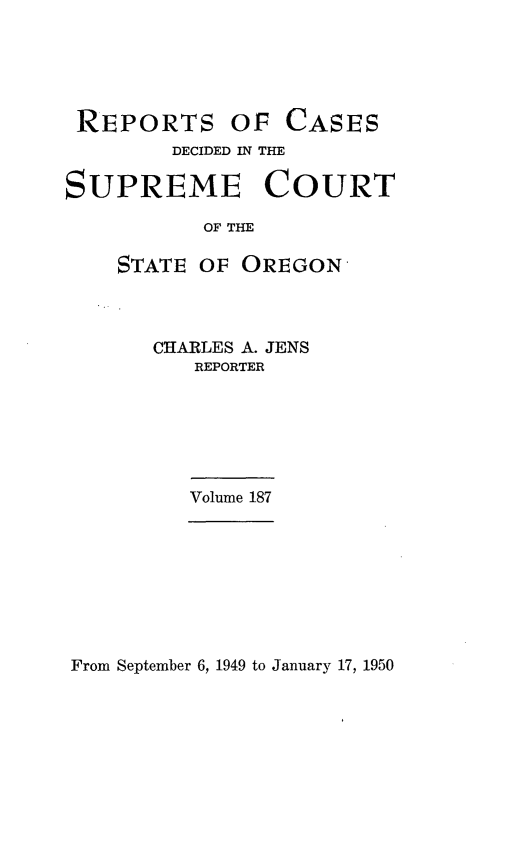 handle is hein.statereports/rordsusor0187 and id is 1 raw text is: 





REPORTS


OF  CASES


        DECIDED IN THE

SUPREME COURT

           OF THE

    STATE OF  OREGON


CHARLES A. JENS
   REPORTER


Volume 187


From September 6, 1949 to January 17, 1950


