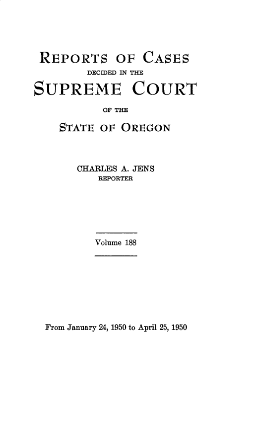 handle is hein.statereports/rordsusor0188 and id is 1 raw text is: 





REPORTS


OF  CASES


        DECIDED IN THE

SUPREME COURT

           OF THE

    STATE OF  OREGON


CHARLES A. JENS
   REPORTER


Volume 188


From January 24, 1950 to April 25, 1950


