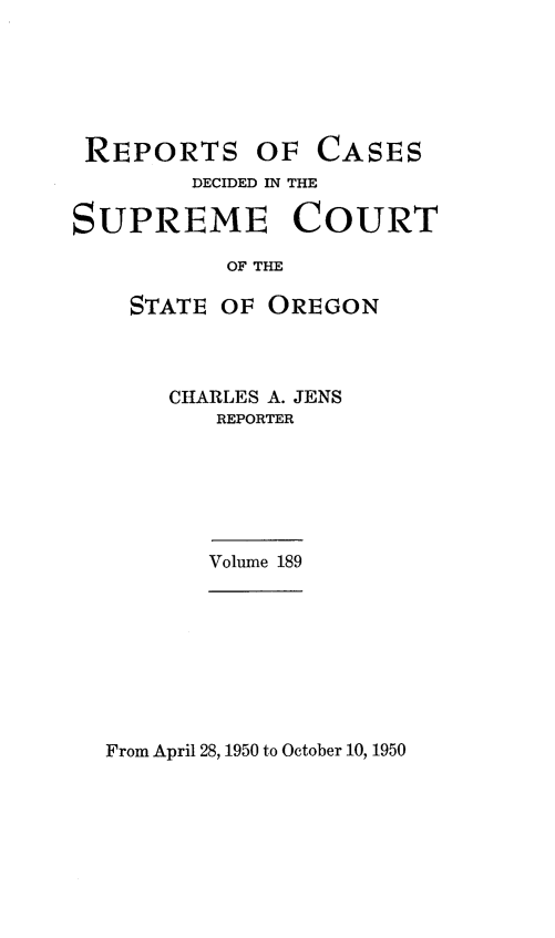 handle is hein.statereports/rordsusor0189 and id is 1 raw text is: 






REPORTS OF


CASES


        DECIDED IN THE

SUPREME COURT

           OF THE

    STATE OF  OREGON


CHARLES A. JENS
   REPORTER


Volume 189


From April 28, 1950 to October 10, 1950


