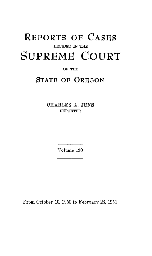 handle is hein.statereports/rordsusor0190 and id is 1 raw text is: 





REPORTS OF CASES
        DECIDED IN THE

SUPREME COURT

           OF THE

    STATE OF  OREGON


CHARLES A. JENS
   REPORTER






   Volume 190


From October 10, 1950 to February 28, 1951


