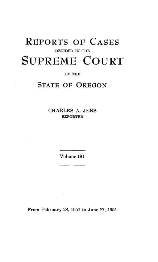 handle is hein.statereports/rordsusor0191 and id is 1 raw text is: 






REPORTS


OF  CASES


        DECIDED IN THE

SUPREME COURT

           OF THE

    STATE OF OREGON


CHARLES A. JENS
   REPORTER


Volume 191


From February 28, 1951 to June 27, 1951


