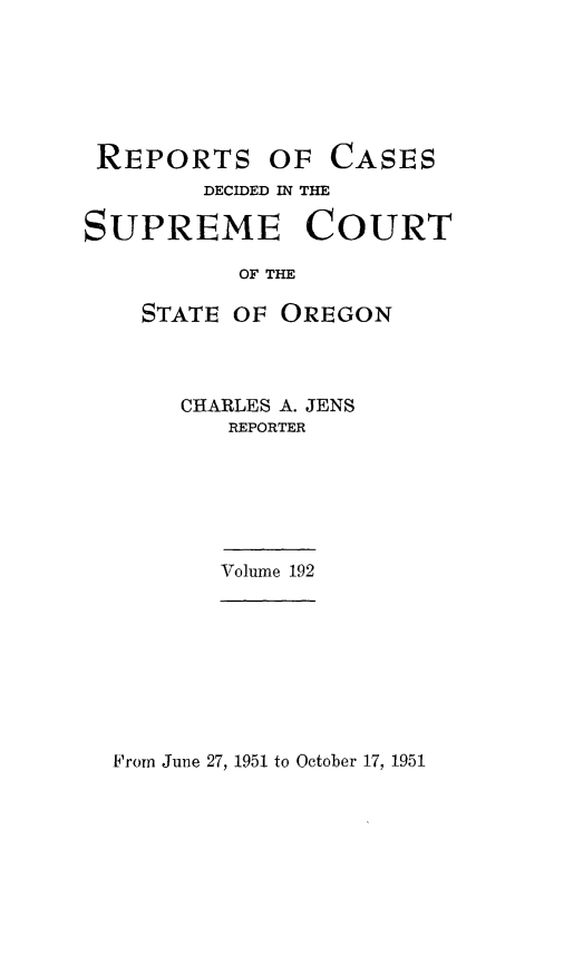 handle is hein.statereports/rordsusor0192 and id is 1 raw text is: 






REPORTS OF CASES
        DECIDED IN THE

SUPREME COURT

           OF THE

    STATE OF OREGON


CHARLES A. JENS
   REPORTER


Volume 192


From June 27, 1951 to October 17, 1951


