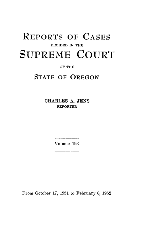 handle is hein.statereports/rordsusor0193 and id is 1 raw text is: 






REPORTS


OF  CASES


        DECIDED IN THE

SUPREME COURT

           OF THE

    STATE OF  OREGON


CHARLES A. JENS
   REPORTER


Volune 193


From October 17, 1951 to February 6, 1952


