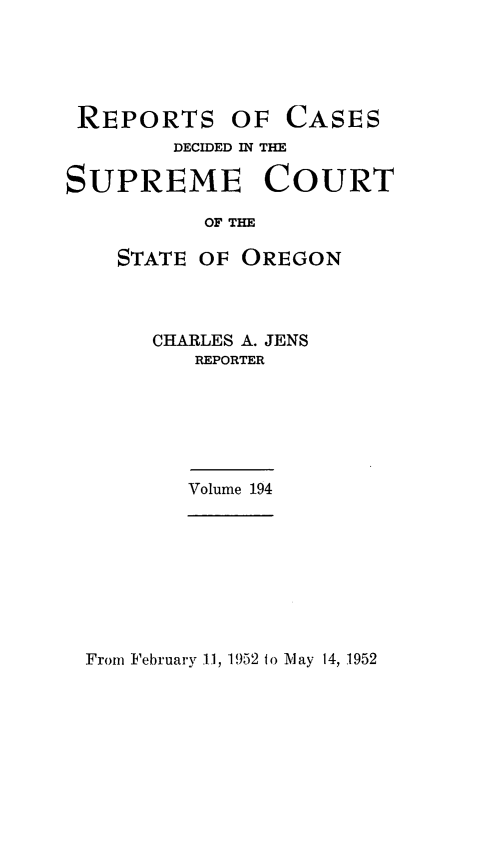 handle is hein.statereports/rordsusor0194 and id is 1 raw text is: 





REPORTS OF CASES
        DECIDED IN THE

SUPREME COURT

           OF THE

    STATE OF  OREGON



       CHARLES A. JENS
          REPORTER






          Volume 194


From February 11, 1952 to 1\Iay 14, 1952


