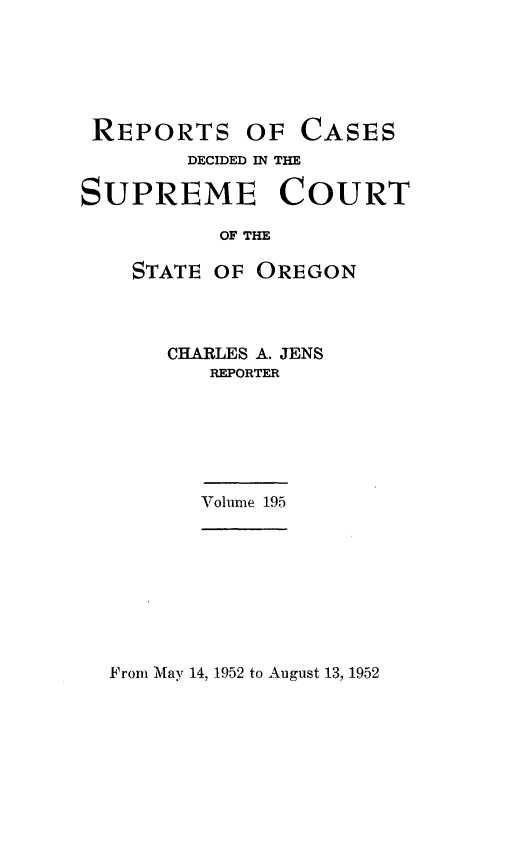 handle is hein.statereports/rordsusor0195 and id is 1 raw text is: 






REPORTS


OF  CASES


        DECIDED IN THE

SUPREME COURT

          OF THE

    STATE OF OREGON


CHARLES A. JENS
   REPORTER


Volume 195


From May 14, 1952 to August 13, 1952


