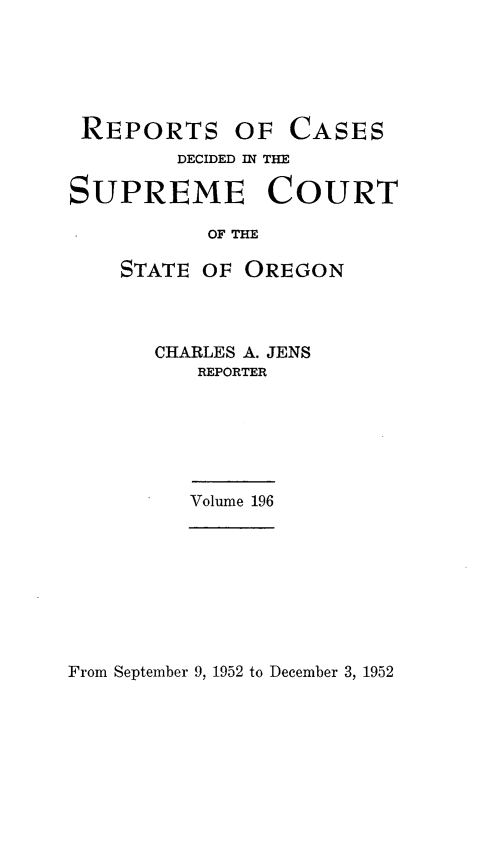 handle is hein.statereports/rordsusor0196 and id is 1 raw text is: 





REPORTS OF CASES
        DECIDED IN THE

SUPREME COURT

           OF THE

    STATE OF  OREGON


CHARLES A. JENS
   REPORTER






   Volume 196


From September 9, 1952 to December 3, 1952


