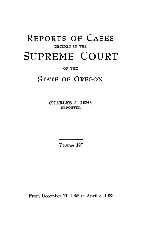 handle is hein.statereports/rordsusor0197 and id is 1 raw text is: 






REPORTS OF CASES
        DECIDED IN THE

SUPREME COURT

           OF THE

    STATE OF OREGON


CHARLES A. JENS
   REPORTER






   Volume 197


From December 11, 1952 to April 8, 1953


