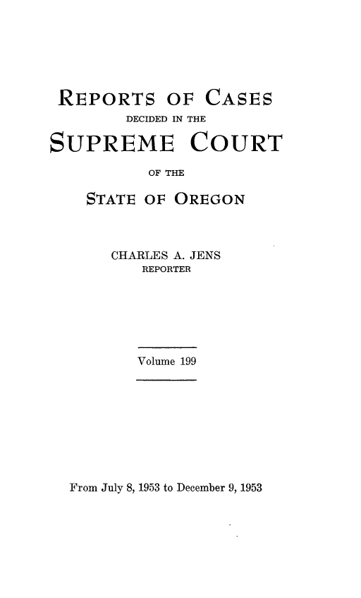 handle is hein.statereports/rordsusor0199 and id is 1 raw text is: 






REPORTS


OF  CASES


        DECIDED IN THE

SUPREME COURT

           OF THE

    STATE OF OREGON


CHARLES A. JENS
   REPORTER


Volume 199


From July 8, 1953 to December 9, 1953


