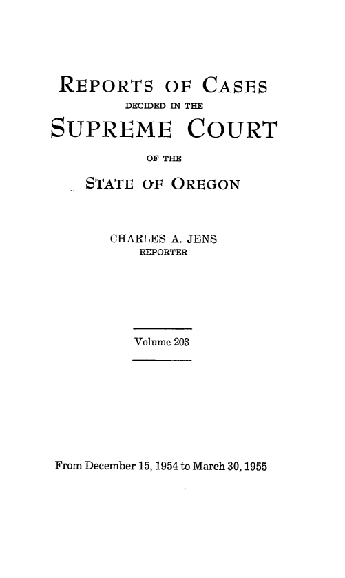 handle is hein.statereports/rordsusor0203 and id is 1 raw text is: 





REPORTS OF


CASES


        DECIDED IN THE

SUPREME COURT

           OF THE

    STATE (F OREGON


CHARLES A. JENS
   REPORTER


Volume 203


From December 15, 1954 to March 30, 1955


