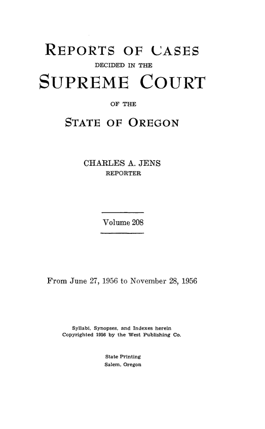 handle is hein.statereports/rordsusor0208 and id is 1 raw text is: 






REPORTS OF UASES

           DECIDED IN THE


SUPREME COURT

               OF THE


     STATE OF OREGON


CHARLES  A. JENS
    REPORTER


Volume 208


From June 27, 1956 to November 28, 1956






     Syllabi, Synopses, and Indexes herein
   Copyrighted 1956 by the West Publishing Co.


            State Printing
            Salem, Oregon


