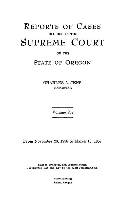 handle is hein.statereports/rordsusor0209 and id is 1 raw text is: 





REPORTS OF


CASES


            DECIDED IN THE


SUPREME COURT

               OF THE


     STATE OF OREGON


CHARLES  A. JENS
     REPORTER


Volume 209


From November 28, 1956 to March 13, 1957





      Syllabi, Synopses, and Indexes herein
  Copyrighted 1956 and 1957 by the West Publishing Co.


             State Printing
             Salem, Oregon


