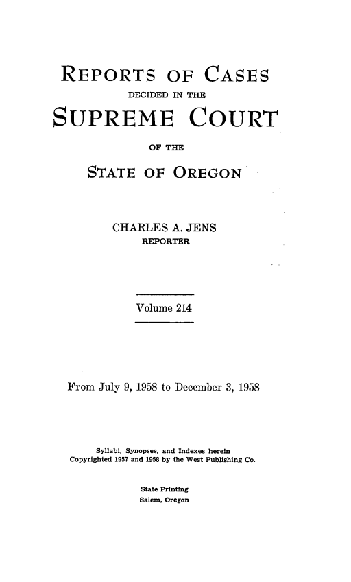handle is hein.statereports/rordsusor0214 and id is 1 raw text is: 







REPORTS OF CASES

            DECIDED IN THE


SUPREME COURT

               OF THE


     STATE OF OREGON


CHARLES  A. JENS
     REPORTER







     Volume 214


From July 9, 1958 to December 3, 1958






    Syllabi, Synopses, and Indexes herein
Copyrighted 1957 and 1958 by the West Publishing Co.


State Printing
Salem, Oregon


