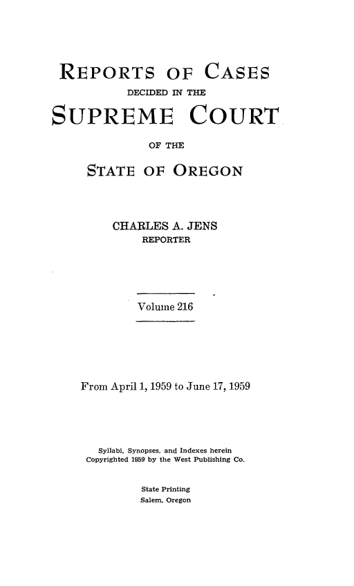 handle is hein.statereports/rordsusor0216 and id is 1 raw text is: 





REPORTS OF


CASES


           DECIDED IN THE


SUPREME COURT

               OF THE

     STATE OF OREGON


CHARLES  A. JENS
    REPORTER


Volume 216


From April 1, 1959 to June 17, 1959





   Syllabi, Synopses, and Indexes herein
 Copyrighted 1959 by the West Publishing Co.


         State Printing
         Salem, Oregon


