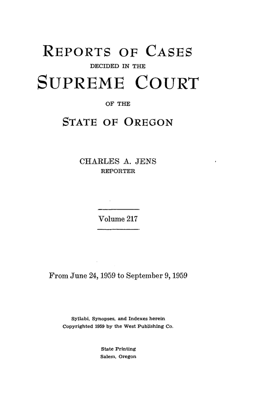 handle is hein.statereports/rordsusor0217 and id is 1 raw text is: 





REPORTS OF


CASES


           DECIDED IN THE


SUPREME COURT

              OF THE

     STATE OF OREGON


CHARLES  A. JENS
    REPORTER





    Volume 217


From June 24, 1959 to September 9, 1959




     Syllabi, Synopses, and Indexes herein
   Copyrighted 1959 by the West Publishing Co.


State Printing
Salem, Oregon


