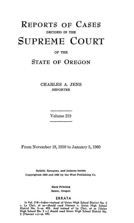 handle is hein.statereports/rordsusor0219 and id is 1 raw text is: 






REPORTS OF CASES

              DECIDED  IN THE


SUPREME COURT

                  OF THE


       STATE OF OREGON


CHARLES A. JENS
     .REPORTER


Volume  219


From  November  18, 1959 to January 5, 1960






        Syllabi, Synopses, and Indexes herein
   Copyrighted 1959 and 1960 by the West Publishing Co.


                State Printing
                Salem, Oregon

                  ERRATA
  In Vol. 218-Index-instead of Union High School District No. 2
v. La Clair, et ux-should read Hannon v. Union High School
District No. 2-p. 493. And instead of La Clair, et ux (Union
Hi h School No. 2 v.) should read Union High School District No.
2 (Hannon v.)-p. 493.


