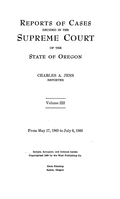 handle is hein.statereports/rordsusor0222 and id is 1 raw text is: 





REPORTS OF


CASES


           DECIDED IN THE


SUPREME COURT

              OF THE

     STATE OF OREGON


CHARLES  A. JENS
    REPORTER





    Volume 222


From May 17, 1960 to July 6, 1960





  Syllabi, Synopses, and Indexes herein
Copyrighted 1960 by the West Publishing Co.


State Printing
Salem, Oregon


