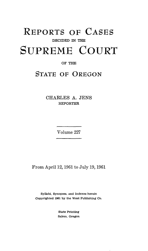 handle is hein.statereports/rordsusor0227 and id is 1 raw text is: 






REPORTS OF CASES
           DECIDED IN THE


SUPREME COURT

               OF THE


     STATE OF OREGON


CHARLES  A. JENS
    REPORTER


Volume 227


From April 12, 1961 to July 19, 1961





   Syllabi, Synopses, and Indexes herein
 Copyrighted 1961 by the West Publishing Co.


State Printing
Salem. Oregon


