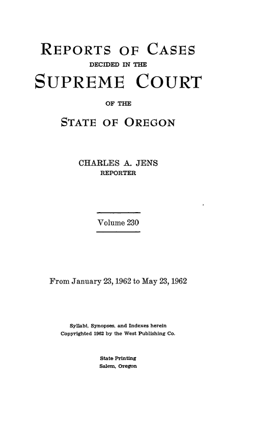handle is hein.statereports/rordsusor0230 and id is 1 raw text is: 






REPORTS OF CASES

           DECIDED IN THE


SUPREME COURT

              OF THE


     STATE OF OREGON


CHARLES  A. JENS
    REPORTER






    Volume 230


From January 23, 1962 to May 23, 1962





    Syllabi, Synopses, and Indexes herein
  Copyrighted 1962 by the West Publishing Co.


State Printing
Salem, Oregon


