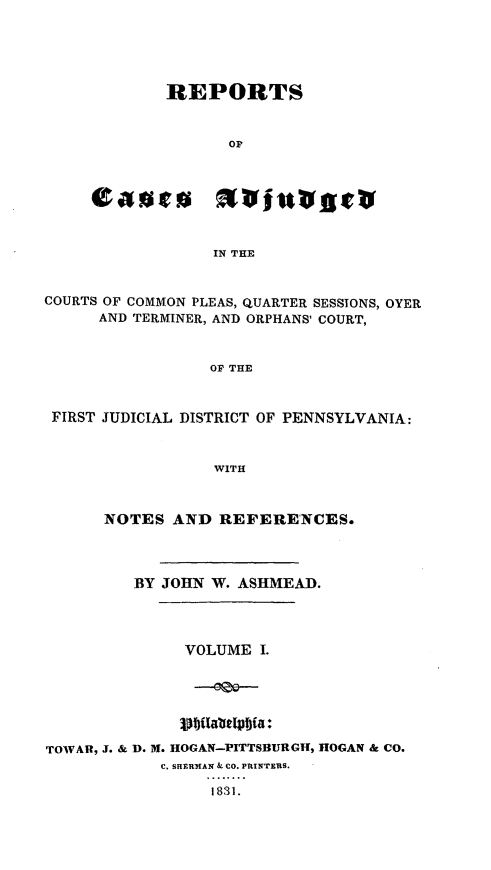 handle is hein.statereports/rortgedcp0001 and id is 1 raw text is: ï»¿REPORTS
OP
IN THE

COURTS OF COMMON PLEAS, QUARTER SESSIONS, OYER
AND TERMINER, AND ORPHANS' COURT,
OF THE
FIRST JUDICIAL DISTRICT OF PENNSYLVANIA:
WITH

NOTES AND REFERENCES.
BY JOHN W. ASHMEAD.
VOLUME I.

TOWAR, J. & D. M. HOGAN-PITTSBURGH, HOGAN & CO.
C. SHERMAN & CO. PRINTERS.
1831.


