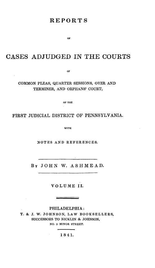handle is hein.statereports/rortgedcp0002 and id is 1 raw text is: ï»¿REPORT S
OF
CASES ADJUDGED IN THE COURTS
OF
COMMON PLEAS, QUARTER SESSIONS, OYER AND
TERMINER, AND ORPHANS' COURT,
OF THE
FIRST JUDICIAL DISTRICT OF PENNSYLVANIA.
WITH

NOTES AND REFERENCES.

By JOHN W. ASHMEAD.
VOLUME II.
PHILADELPHIA:
T. & J. W. JOHNSON, LAW BOOKSELLERS,
SUCCESSORS TO NICKLIN & JOHNSON,
NO. 5 MINOR STREET.
1841.


