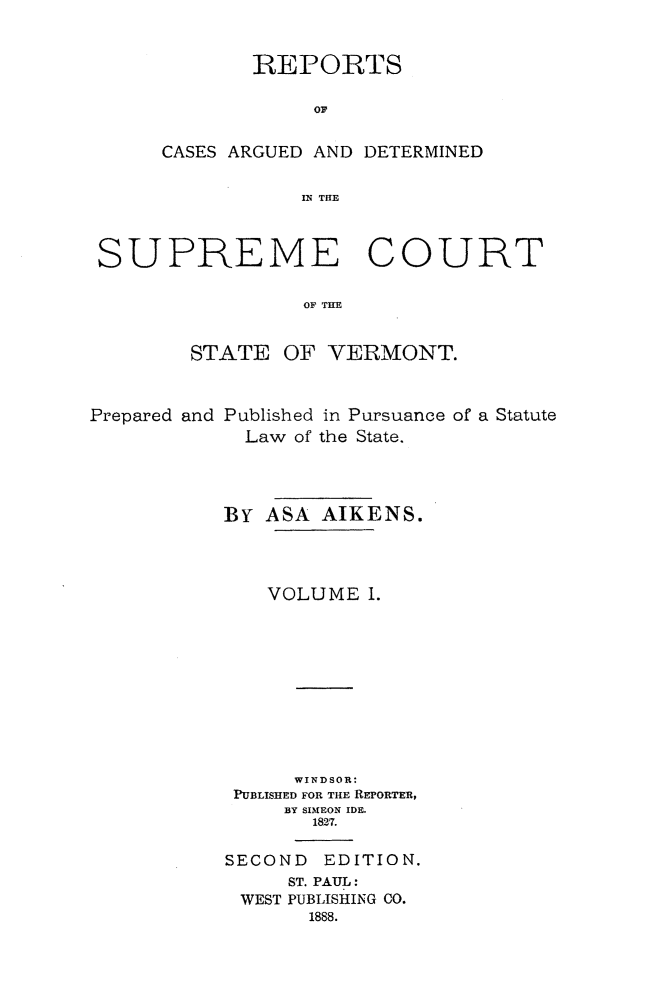 handle is hein.statereports/rpadsctvt0001 and id is 1 raw text is: ï»¿REPORTS
CASES ARGUED AND DETERMINED
SUPREME COURT
OF TIE
STATE OF VERMONT.
Prepared and Published in Pursuance of a Statute
Law of the State.
BY ASA AIKENS.
VOLUME 1.
WINDSOR'
PUBLISHED FOR THE REPORTER,
BY SIMEON IDE.
1827.
SECOND EDITION.
ST. PAUL:
WEST PUBLISHING CO.
1888.



