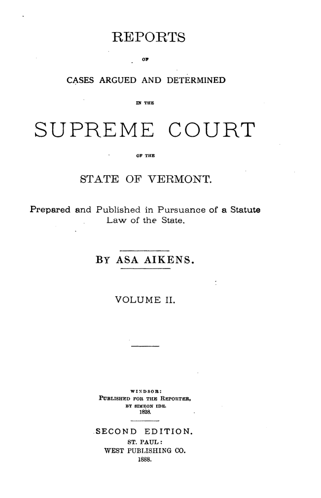 handle is hein.statereports/rpadsctvt0002 and id is 1 raw text is: ï»¿REPORTS
OC
CASES ARGUED AND DETERMINED
IN TUB

SUPREME COURT
OFTH
STATE OF VERMONT.
Prepared and Published in Pursuance of a Statute
Law of the State.
BY ASA AIKENS.
VOLUME H.
WINDSOR:
PUBLISHED FOR THE REPORTER,
BY SIMEON IDE.
1828.
.SECOND EDITION.
ST. PAUL:
WEST PUBLISHING CO.
1888.


