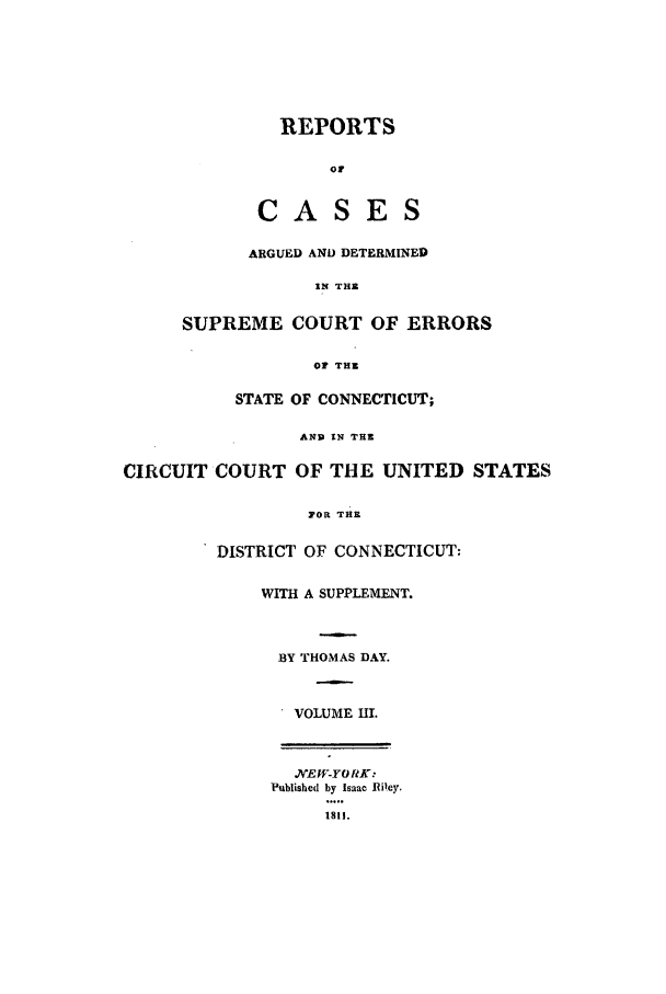 handle is hein.statereports/rpcadseconn0003 and id is 1 raw text is: REPORTS

oF
CASES
ARGUED AND DETERMINED
IN TRl
SUPREME COURT OF ERRORS

Or THE
STATE OF CONNECTICUT;
AND IN THE
CIRCUIT COURT OF THE UNITED STATES
POR THE
DISTRICT OF CONNECTICUT:
WITH A SUPPLEMENT.
BY THOMAS DAY.
VOLUME HI.
N'EW-YO RK:
Published by Isaac Riley.
1811.


