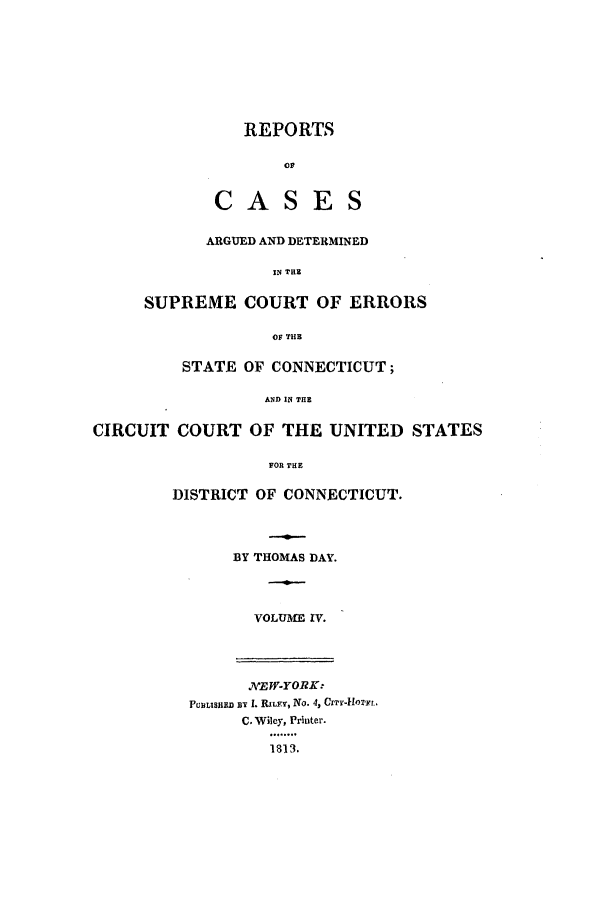 handle is hein.statereports/rpcadseconn0004 and id is 1 raw text is: REPORTS
01?
CASES

ARGUED AND DETERMINED
IN THE
SUPREME COURT OF ERRORS
OF THB

STATE OF CONNECTICUT;
AND IN THE
CIRCUIT COURT OF THE UNITED STATES
FOR THE

DISTRICT OF CONNECTICUT.
BY THOMAS DAY.
VOLUME IV.

A EW-YORK:
PFuLIsjn BY I. RILE , No. 4, C'Yr-1i'Ff.r
C. Wiley, Printer.
1813.


