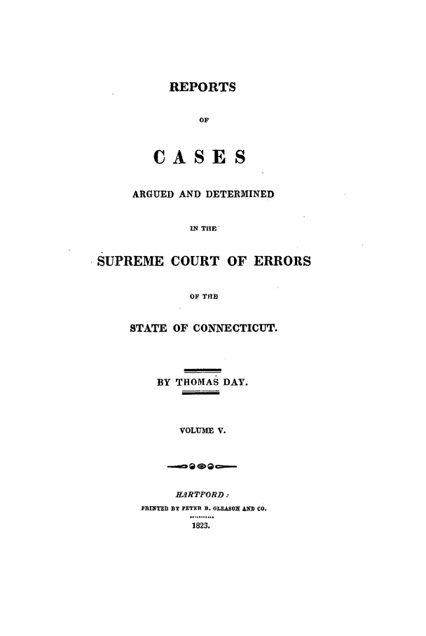 handle is hein.statereports/rpcadseconn0005 and id is 1 raw text is: REPORTS
OF
CASES

ARGUED AND DETERMINED
IN THE'
SUPREME COURT OF ERRORS
OF THE

STATE OF CONNECTICUT.
BY THOMAS DAY.
VOLIUME V.
HARTFORD:
PRINTED fBy PETERl B. GLEASON An CO.
1823.


