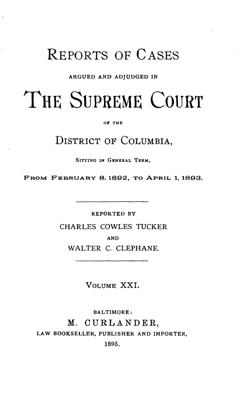handle is hein.statereports/rpcascdc0001 and id is 1 raw text is: REPORTS OF CASES
ARGUED AND ADJUDGED IN
THE SUPREME COURT
OF rHE
DISTRICT OF COLUMBIA,
SIrrING IN GENERAL TERM,
FROM FEBRUARY 8, 1892, TO APRIL 1, 1893.
REPORTED BY
CHARLES COWLES TUCKER
AND
WALTER C. CLEPHANE.
VOLUME XXI.
BALTIMORE:
M. CURLANDER,
LAW BOOKSELLER, PUBLISHER AND IMPORTER,
1895.


