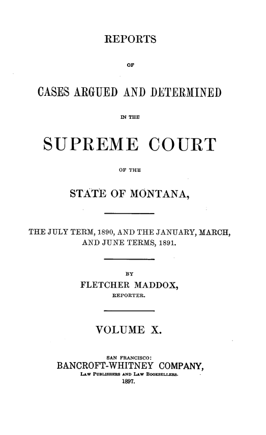 handle is hein.statereports/rpcasmt0010 and id is 1 raw text is: REPORTS

OF
CASES ARGUED AND DETERMINED
IN THE
SUPREME COURT
OF THE
STATE OF MONTANA,
THE JULY TERM, 1890, AND THE JANUARY, MARCH,
AND JUNE TERMS, 1891.
BY
FLETCHER MADDOX,
REPORTER.

VOLUME X.
SAN FRANCISCO:
BANCROFT-WHITNEY COMPANY,
LAW PUBLISHERS AND LAw BOOKSELIERS.
1897.


