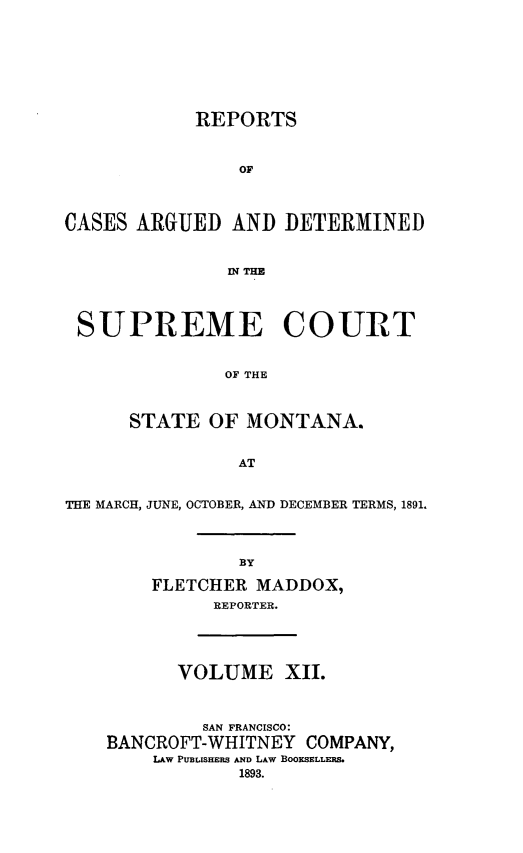 handle is hein.statereports/rpcasmt0012 and id is 1 raw text is: REPORTS
OF
CASES ARGUED AND DETERMINED
IN THIE
SUPREME COURT
OF THE
STATE OF MONTANA.
AT
THE MARCH, JUNE, OCTOBER, AND DECEMBER TERMS, 1891.
BY
FLETCHER MADDOX,
REPORTER.

VOLUME XII.
SAN FRANCISCO:
BANCROFT-WHITNEY COMPANY,
LAW PuBLISHERS AND LAW BOOKSELLERS.
1893.


