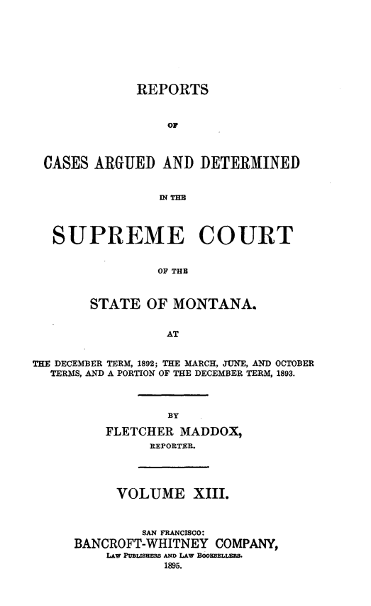 handle is hein.statereports/rpcasmt0013 and id is 1 raw text is: REPORTS
OF
CASES ARGUED AND DETERMINED
IN THE
SUPREME COURT
OF THE
STATE OF MONTANA.
AT
THE DECEMBER TERM, 1892; THE MARCH, JUNE, AND OCTOBER
TERMS, AND A PORTION OF THE DECEMBER TERM, 1893.
BY
FLETCHER MADDOX,
REPORTER.

VOLUME XIII.
SAN FRANCISCO:
BANCROFT-WHITNEY COMPANY,
L&w PUBLISHERS AND LAW BOOKSELLERS.
1895.


