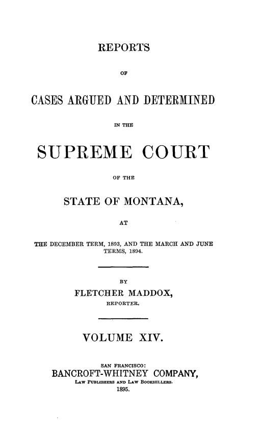 handle is hein.statereports/rpcasmt0014 and id is 1 raw text is: REPORTS
OF
CASES ARGUED AND DETERMINED
IN THE
SUPREME COURT
OF THE
STATE OF MONTANA,
AT
THE DECEMBER TERM, 1893, AND THE MARCH AND JUNE
TERMS, 1894.
BY
FLETCHER MADDOX,
REPORTER.

VOLUME XIV.
SAN FRANCISCO:
BANCROFT-WHITNEY COMPANY,
LAW PUBLISHERS AND LAW BOOKSELLERS.
1895.


