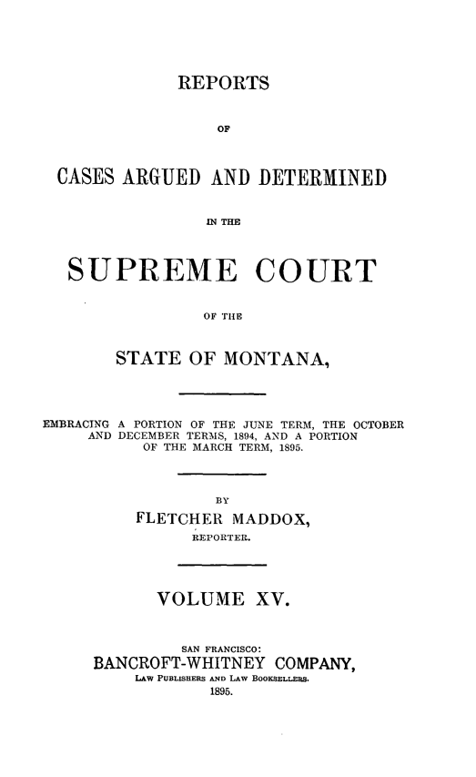 handle is hein.statereports/rpcasmt0015 and id is 1 raw text is: REPORTS
OF
CASES ARGUED AND DETERMINED
.IN THE
SUPREME COURT
OF THE
STATE OF MONTANA,

EMBRACING A PORTION OF THE JUNE TERM, THE OCTOBER
AND DECEMBER TERMS, 1894, AND A PORTION
OF THE MARCH TERM, 1895.
BY
FLETCHER MADDOX,
REPORTER.

VOLUME XV.
SAN FRANCISCO:
BANCROFT-WHITNEY COMPANY,
LAW PUBLISHERS AND LAW BOOKSELLERS.
1895.


