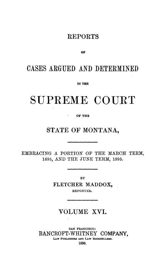 handle is hein.statereports/rpcasmt0016 and id is 1 raw text is: REPORTS
OF
CASES ARGUED AND DETERMINED
IN THE
SUPREME COURT
OF THE
STATE OF MONTANA,

EMBRACING A PORTION OF THE MARCH TERM,
1895, AND THE JUNE TERM, 1895.
BY
FLETCHER MADDOX,
REPORTER.

VOLUME XVI.
SAN FRANCISCO:
BANCROFT-WHITNEY COMPANY,
LAW PUBLISHERS AND LAW BOOKSELLERS.


